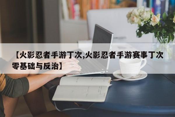【火影忍者手游丁次,火影忍者手游赛事丁次零基础与反治】