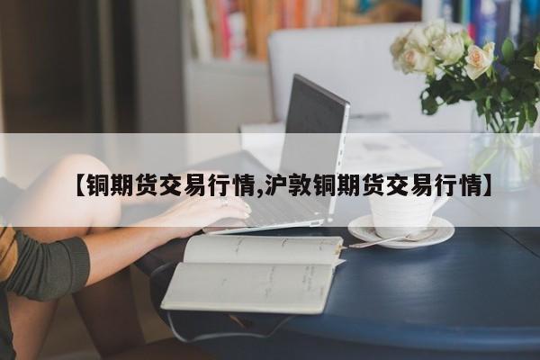 【铜期货交易行情,沪敦铜期货交易行情】