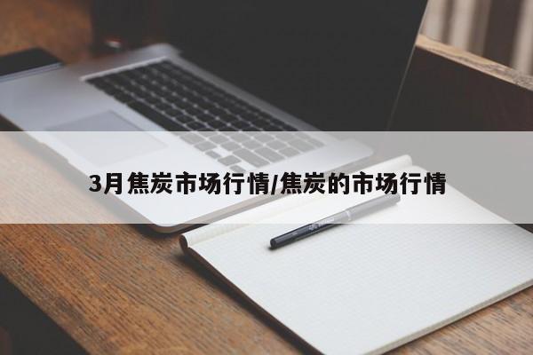 3月焦炭市场行情/焦炭的市场行情