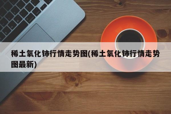 稀土氧化铈行情走势图(稀土氧化铈行情走势图最新)