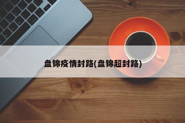 盘锦疫情封路(盘锦超封路)