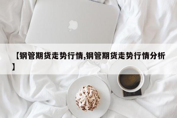 【钢管期货走势行情,钢管期货走势行情分析】