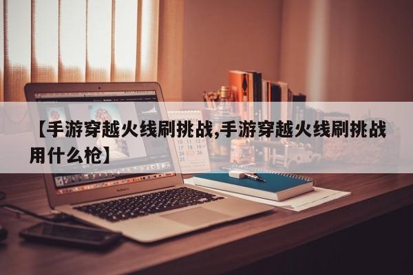 【手游穿越火线刷挑战,手游穿越火线刷挑战用什么枪】