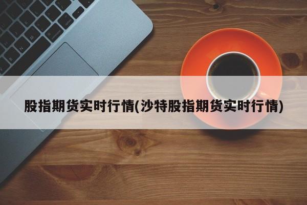 股指期货实时行情(沙特股指期货实时行情)
