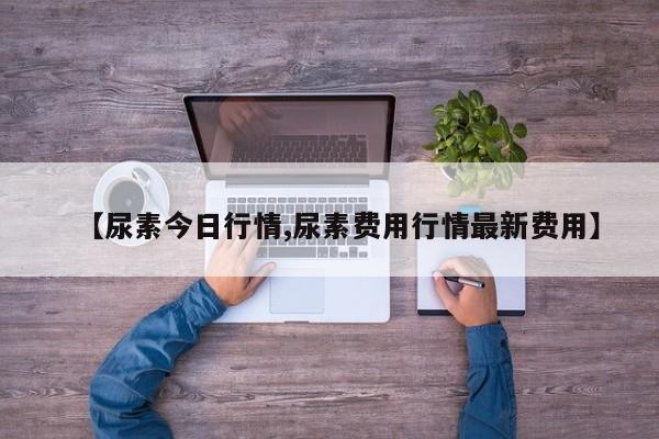 【尿素今日行情,尿素费用行情最新费用】