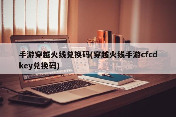 手游穿越火线兑换码(穿越火线手游cfcdkey兑换码)