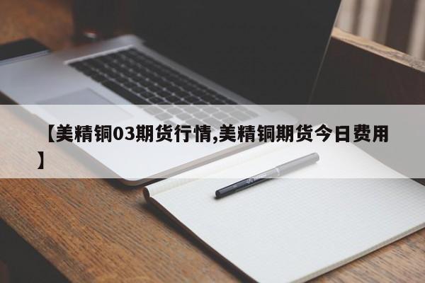 【美精铜03期货行情,美精铜期货今日费用】