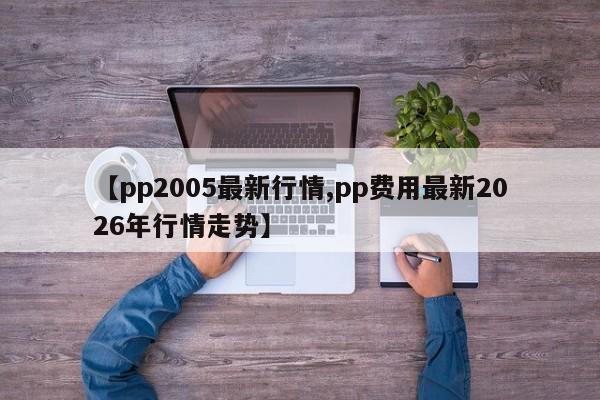 【pp2005最新行情,pp费用最新2026年行情走势】