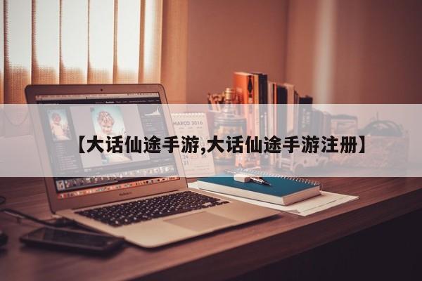 【大话仙途手游,大话仙途手游注册】