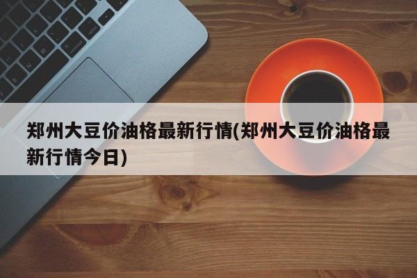 郑州大豆价油格最新行情(郑州大豆价油格最新行情今日)