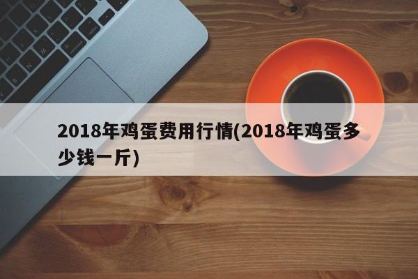 2018年鸡蛋费用行情(2018年鸡蛋多少钱一斤)