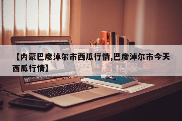 【内蒙巴彦淖尔市西瓜行情,巴彦淖尔市今天西瓜行情】