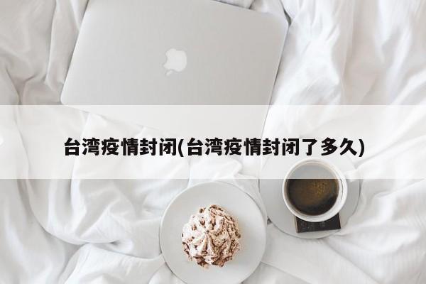 台湾疫情封闭(台湾疫情封闭了多久)