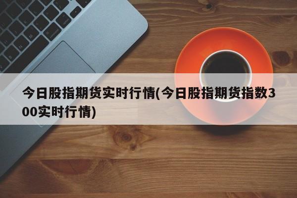 今日股指期货实时行情(今日股指期货指数300实时行情)