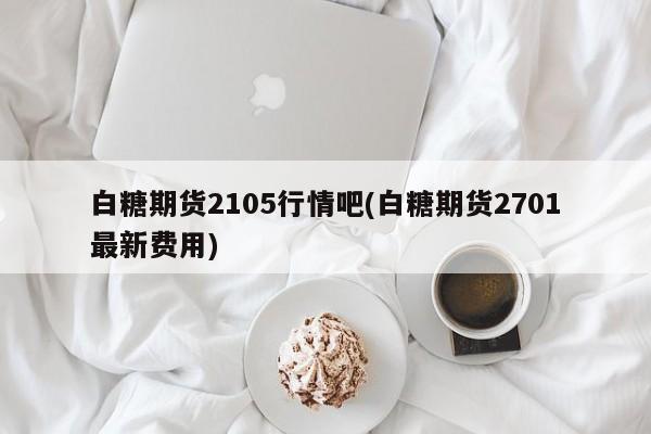 白糖期货2105行情吧(白糖期货2701最新费用)