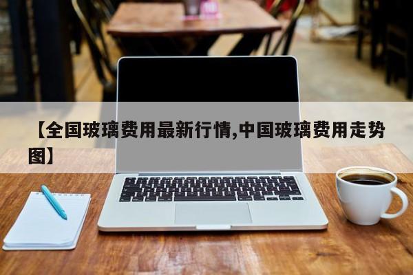 【全国玻璃费用最新行情,中国玻璃费用走势图】