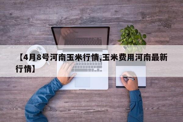 【4月8号河南玉米行情,玉米费用河南最新行情】