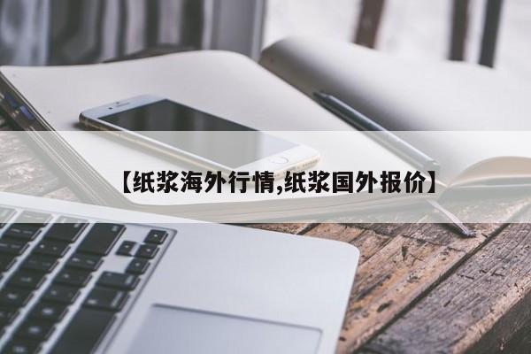 【纸浆海外行情,纸浆国外报价】