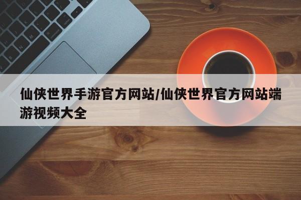 仙侠世界手游官方网站/仙侠世界官方网站端游视频大全