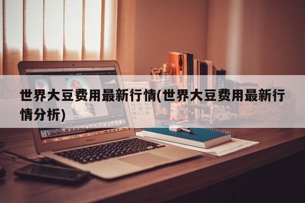 世界大豆费用最新行情(世界大豆费用最新行情分析)