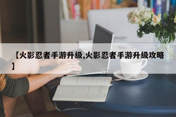 【火影忍者手游升级,火影忍者手游升级攻略】