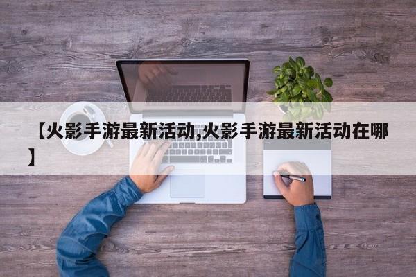 【火影手游最新活动,火影手游最新活动在哪】