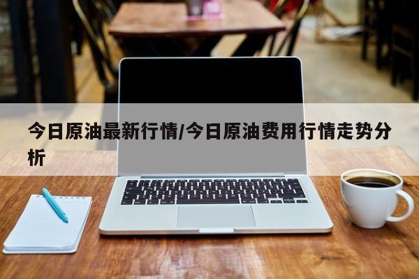 今日原油最新行情/今日原油费用行情走势分析
