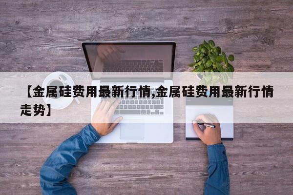 【金属硅费用最新行情,金属硅费用最新行情走势】