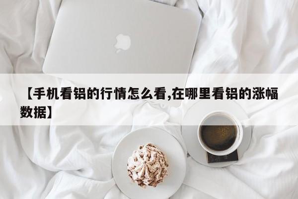 【手机看铝的行情怎么看,在哪里看铝的涨幅数据】