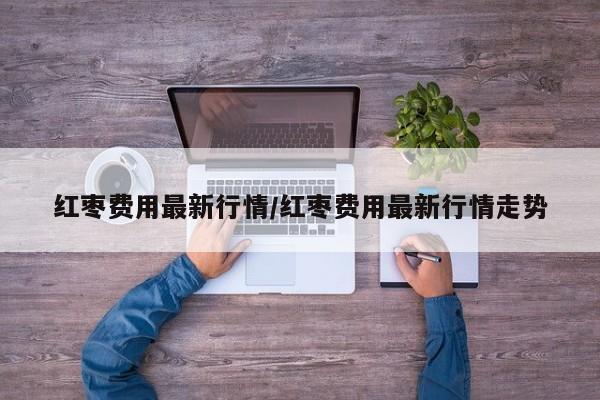 红枣费用最新行情/红枣费用最新行情走势