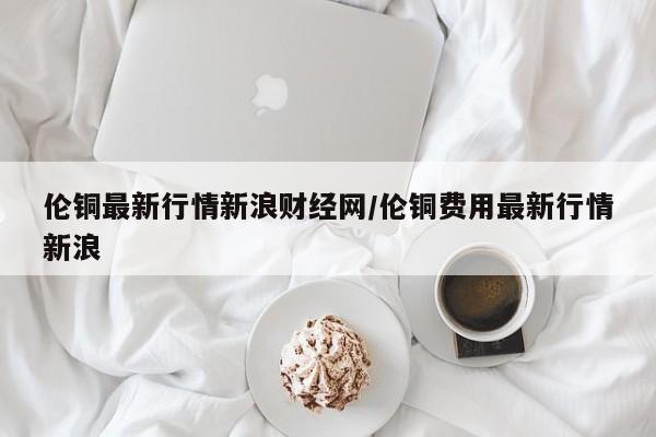 伦铜最新行情新浪财经网/伦铜费用最新行情新浪