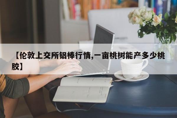 【伦敦上交所铝棒行情,一亩桃树能产多少桃胶】