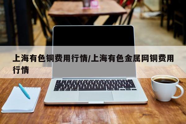 上海有色铜费用行情/上海有色金属网铜费用行情