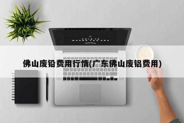 佛山废铅费用行情(广东佛山废铝费用)