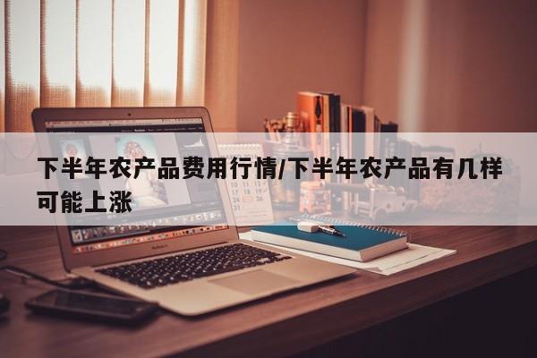 下半年农产品费用行情/下半年农产品有几样可能上涨