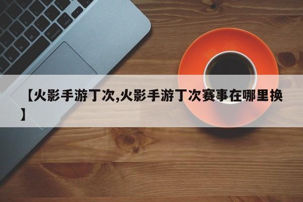 【火影手游丁次,火影手游丁次赛事在哪里换】