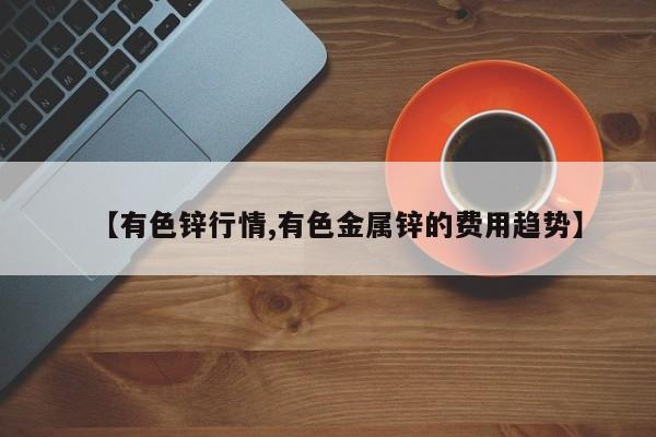 【有色锌行情,有色金属锌的费用趋势】