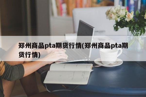 郑州商品pta期货行情(郑州商品pta期货行情)