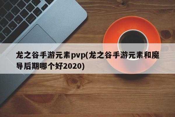 龙之谷手游元素pvp(龙之谷手游元素和魔导后期哪个好2020)