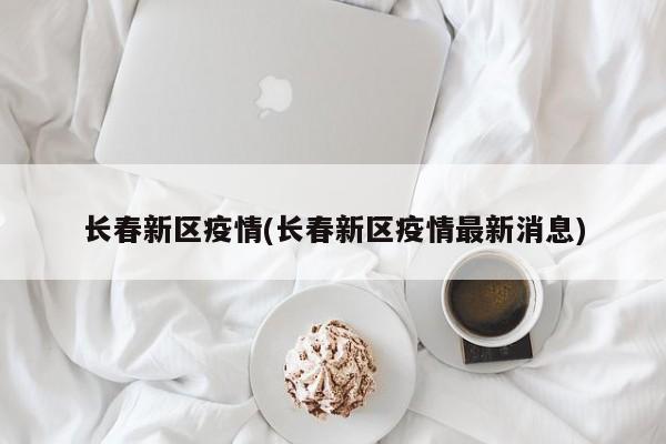 长春新区疫情(长春新区疫情最新消息)