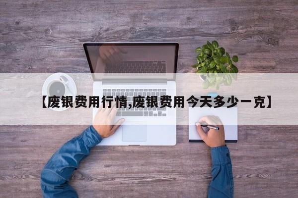 【废银费用行情,废银费用今天多少一克】