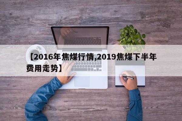 【2016年焦煤行情,2019焦煤下半年费用走势】