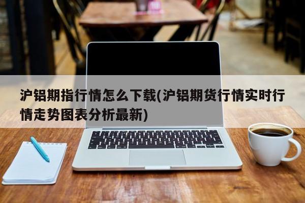 沪铝期指行情怎么下载(沪铝期货行情实时行情走势图表分析最新)