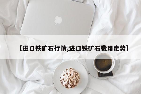 【进口铁矿石行情,进口铁矿石费用走势】