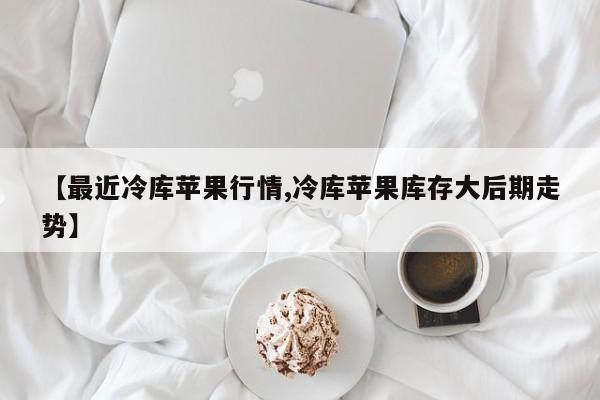 【最近冷库苹果行情,冷库苹果库存大后期走势】