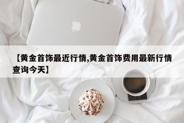 【黄金首饰最近行情,黄金首饰费用最新行情查询今天】